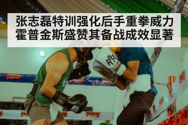 张志磊特训强化后手重拳威力霍普金斯盛赞其备战成效显著