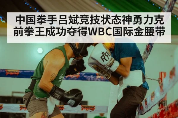 中国拳手吕斌竞技状态神勇力克前拳王成功夺得WBC国际金腰带