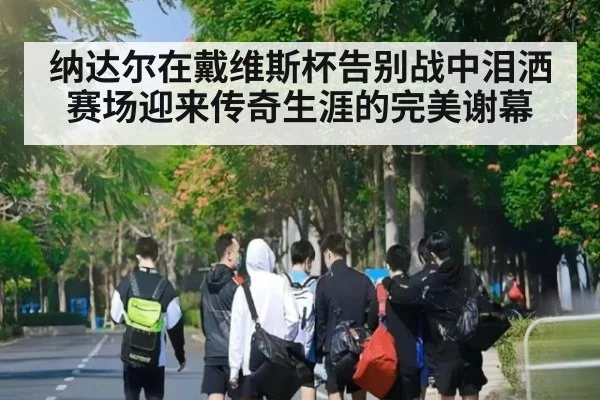 纳达尔在戴维斯杯告别战中泪洒赛场迎来传奇生涯的完美谢幕