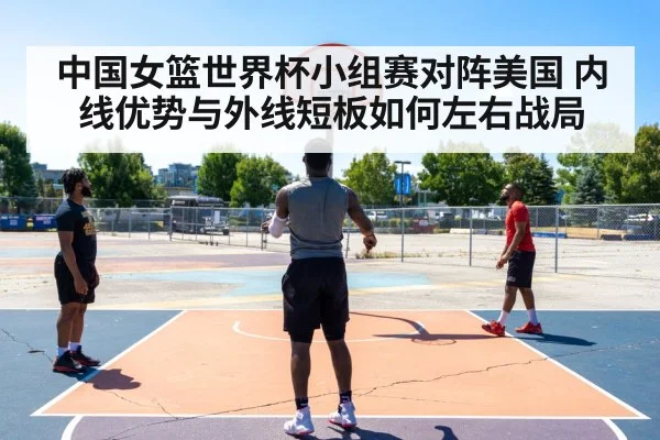 中国女篮世界杯小组赛对阵美国 内线优势与外线短板如何左右战局